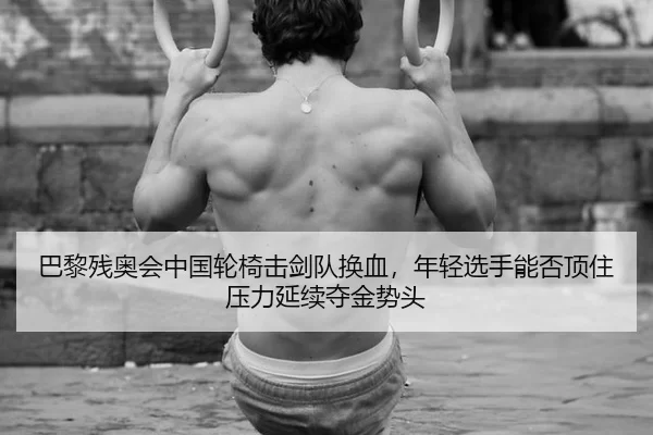 巴黎残奥会中国轮椅击剑队换血，年轻选手能否顶住压力延续夺金势头