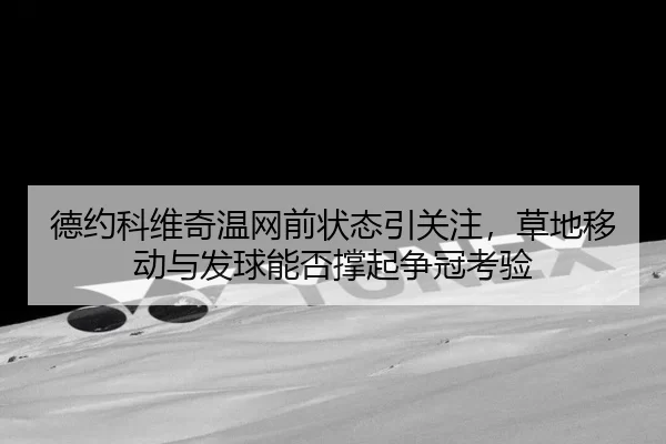 德约科维奇温网前状态引关注，草地移动与发球能否撑起争冠考验